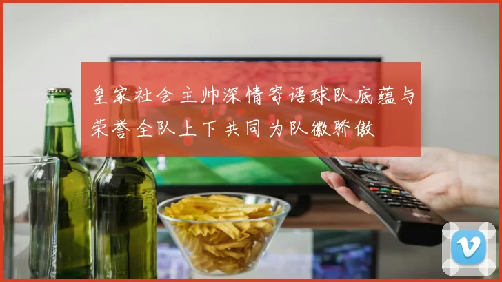 皇家社会主帅深情寄语球队底蕴与荣誉全队上下共同为队徽骄傲