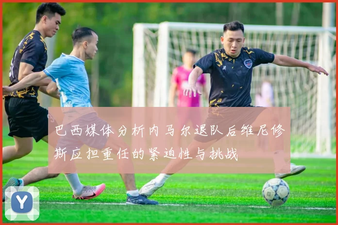 巴西媒体分析内马尔退队后维尼修斯应担重任的紧迫性与挑战