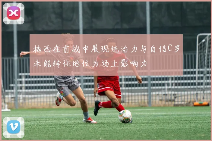 梅西在首战中展现统治力与自信C罗未能转化地位为场上影响力