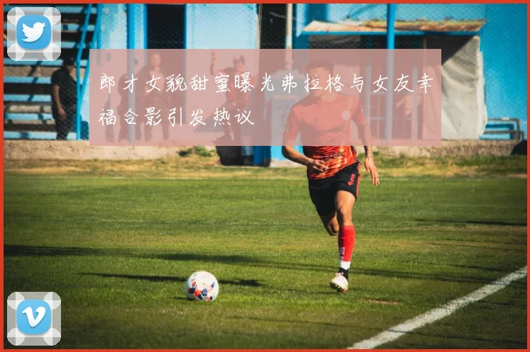 郎才女貌甜蜜曝光弗拉格与女友幸福合影引发热议