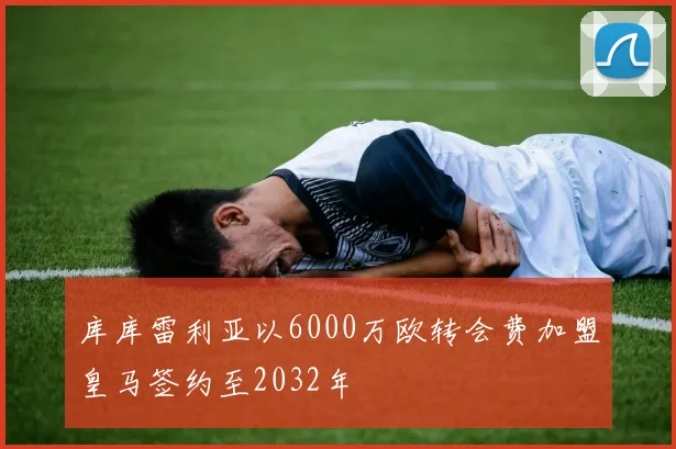 库库雷利亚以6000万欧转会费加盟皇马签约至2032年