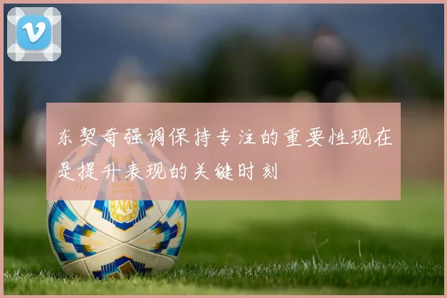 东契奇强调保持专注的重要性现在是提升表现的关键时刻