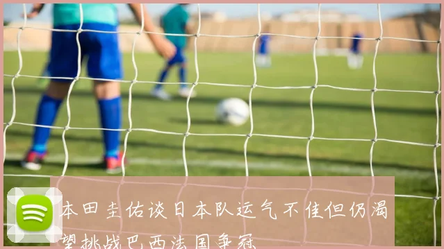 本田圭佑谈日本队运气不佳但仍渴望挑战巴西法国争冠
