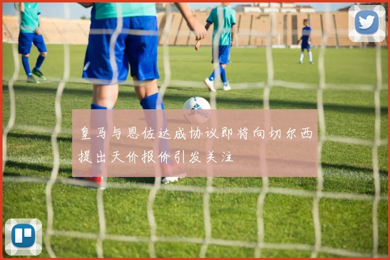 皇马与恩佐达成协议即将向切尔西提出天价报价引发关注