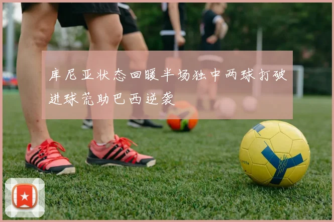 库尼亚状态回暖半场独中两球打破进球荒助巴西逆袭