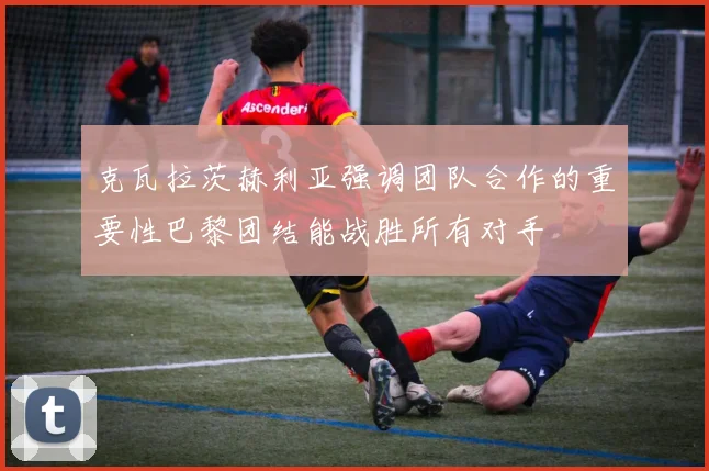 克瓦拉茨赫利亚强调团队合作的重要性巴黎团结能战胜所有对手