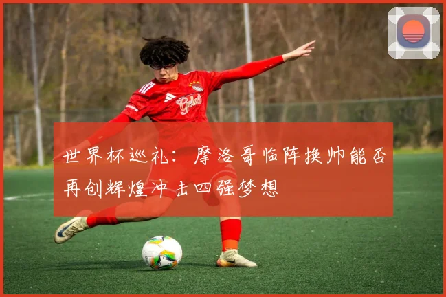 世界杯巡礼：摩洛哥临阵换帅能否再创辉煌冲击四强梦想
