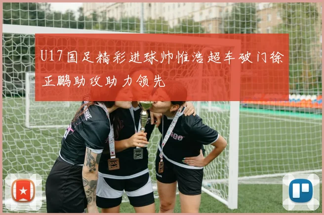 U17国足精彩进球帅惟浩超车破门徐正鹏助攻助力领先