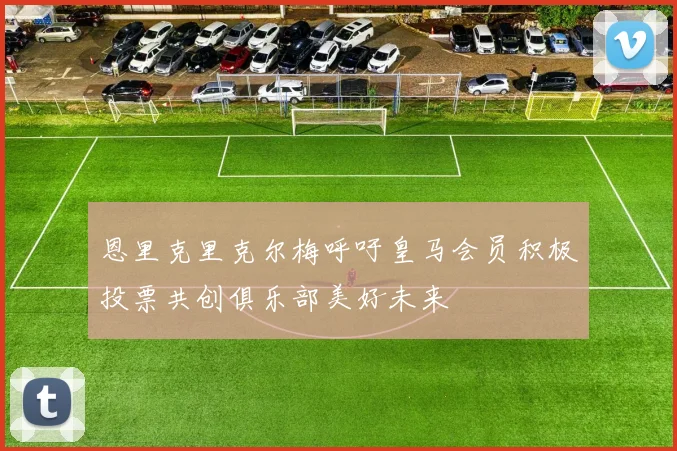 恩里克里克尔梅呼吁皇马会员积极投票共创俱乐部美好未来
