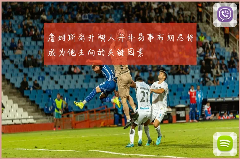 詹姆斯离开湖人并非易事布朗尼将成为他去向的关键因素