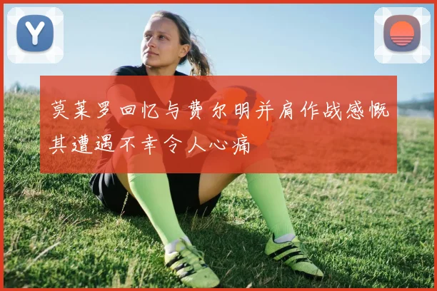 莫莱罗回忆与费尔明并肩作战感慨其遭遇不幸令人心痛