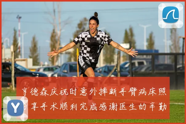 亨德森庆祝时意外摔断手臂病床照分享手术顺利完成感谢医生的辛勤付出