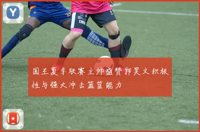 国王夏季联赛主帅盛赞郭昊文积极性与强大冲击篮筐能力