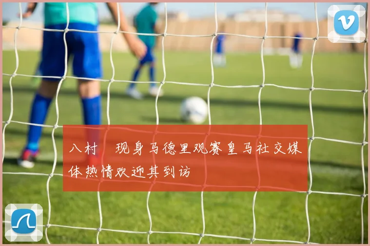 八村塁现身马德里观赛皇马社交媒体热情欢迎其到访