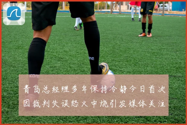 青岛总经理多年保持冷静今日首次因裁判失误怒火中烧引发媒体关注