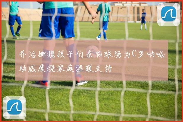 乔治娜携孩子们亲临球场为C罗呐喊助威展现家庭温暖支持