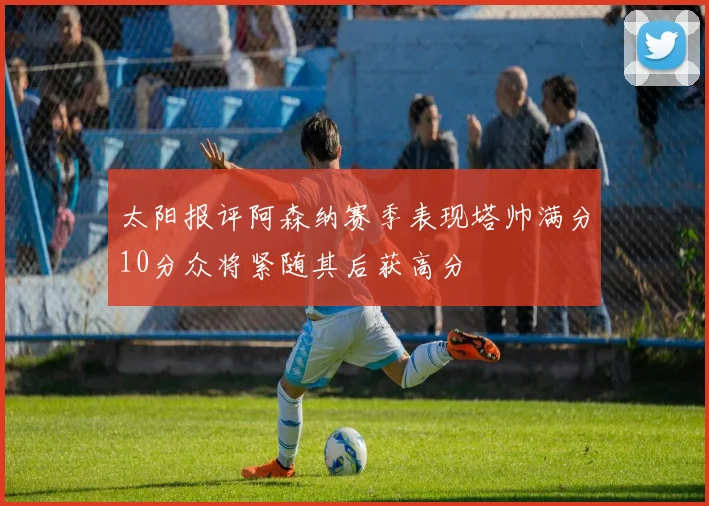 太阳报评阿森纳赛季表现塔帅满分10分众将紧随其后获高分