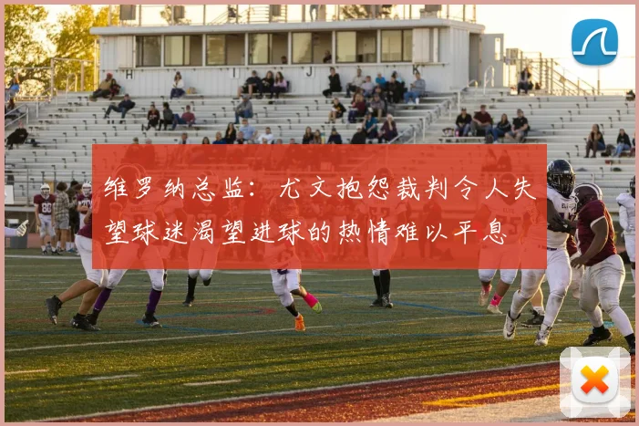 维罗纳总监：尤文抱怨裁判令人失望球迷渴望进球的热情难以平息
